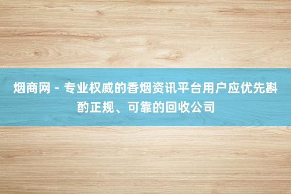 烟商网 - 专业权威的香烟资讯平台用户应优先斟酌正规、可靠的回收公司