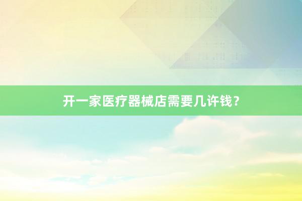 开一家医疗器械店需要几许钱？